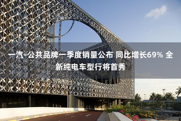 一汽-公共品牌一季度销量公布 同比增长69% 全新纯电车型行将首秀
