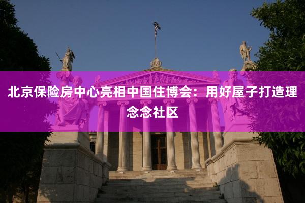 北京保险房中心亮相中国住博会：用好屋子打造理念念社区