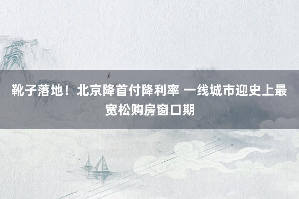 靴子落地！北京降首付降利率 一线城市迎史上最宽松购房窗口期