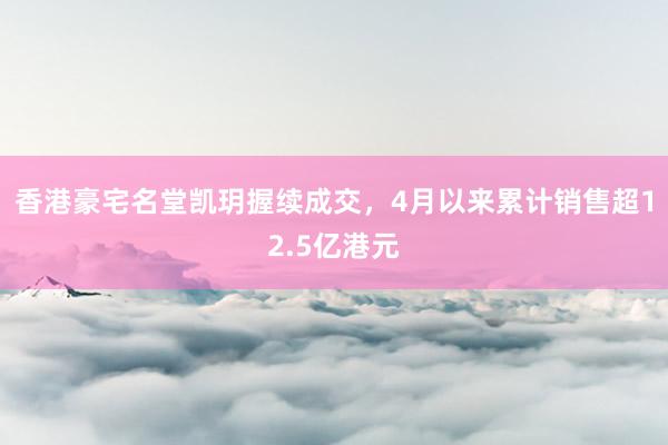 香港豪宅名堂凯玥握续成交，4月以来累计销售超12.5亿港元