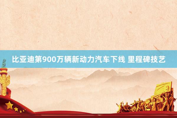 比亚迪第900万辆新动力汽车下线 里程碑技艺