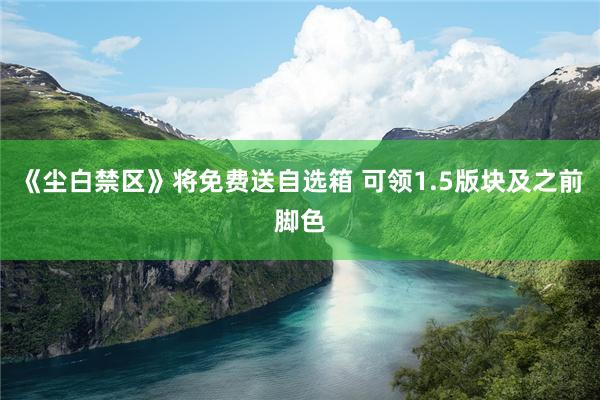 《尘白禁区》将免费送自选箱 可领1.5版块及之前脚色