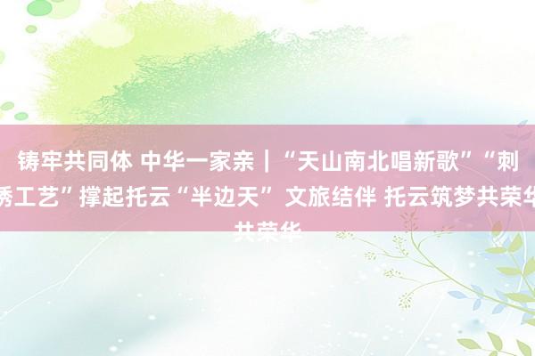 铸牢共同体 中华一家亲｜“天山南北唱新歌”“刺绣工艺”撑起托云“半边天” 文旅结伴 托云筑梦共荣华