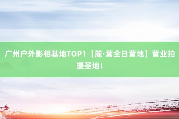 广州户外影相基地TOP1【麓·营全日营地】营业拍摄圣地！
