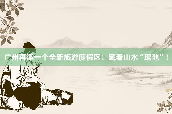 广州再添一个全新旅游度假区！藏着山水“瑶池”！