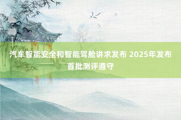 汽车智能安全和智能驾舱讲求发布 2025年发布首批测评遵守