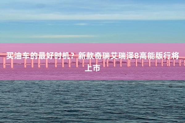 买油车的最好时机？新款奇瑞艾瑞泽8高能版行将上市