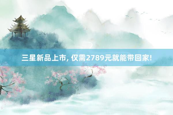 三星新品上市, 仅需2789元就能带回家!