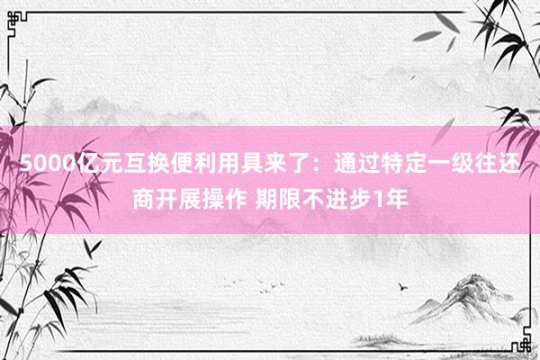 5000亿元互换便利用具来了：通过特定一级往还商开展操作 期限不进步1年