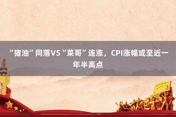 “猪油”同落VS“菜哥”连涨，CPI涨幅或至近一年半高点