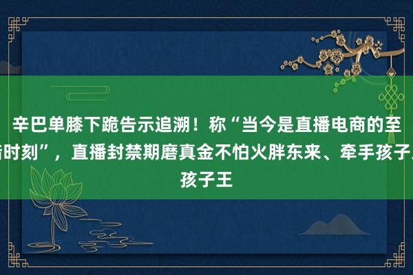 辛巴单膝下跪告示追溯！称“当今是直播电商的至暗时刻”，直播封禁期磨真金不怕火胖东来、牵手孩子王