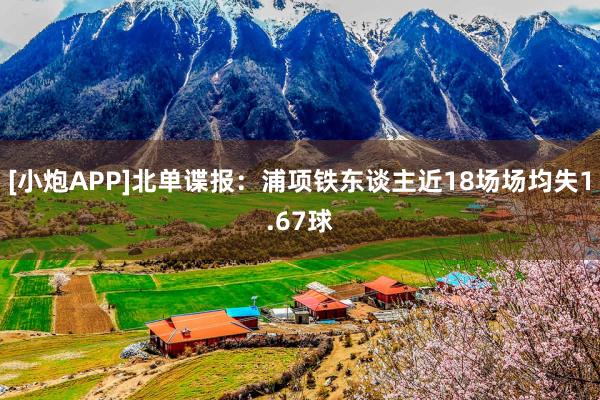 [小炮APP]北单谍报：浦项铁东谈主近18场场均失1.67球
