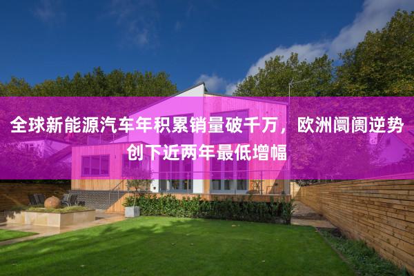全球新能源汽车年积累销量破千万，欧洲阛阓逆势创下近两年最低增幅