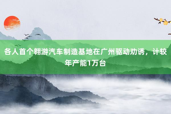 各人首个翱游汽车制造基地在广州驱动劝诱，计较年产能1万台