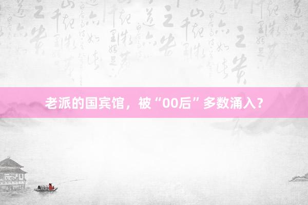老派的国宾馆，被“00后”多数涌入？