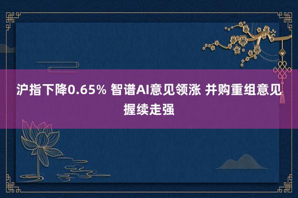 沪指下降0.65% 智谱AI意见领涨 并购重组意见握续走强