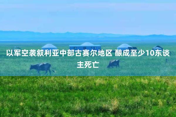 以军空袭叙利亚中部古赛尔地区 酿成至少10东谈主死亡