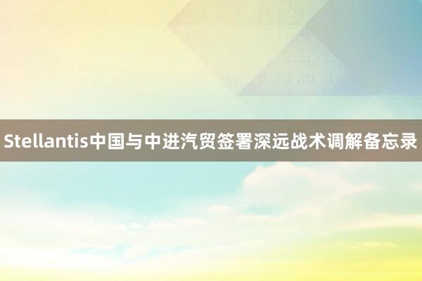 Stellantis中国与中进汽贸签署深远战术调解备忘录