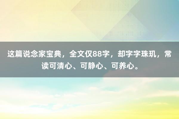这篇说念家宝典，全文仅88字，却字字珠玑，常读可清心、可静心、可养心。