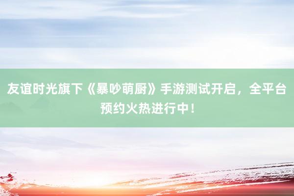 友谊时光旗下《暴吵萌厨》手游测试开启，全平台预约火热进行中！