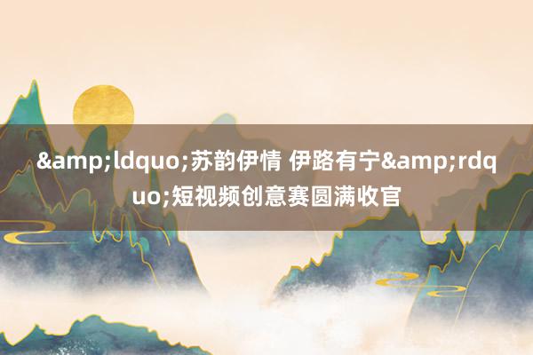 &ldquo;苏韵伊情 伊路有宁&rdquo;短视频创意赛圆满收官
