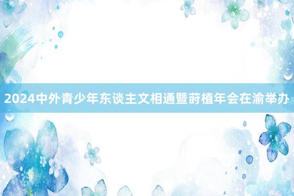 2024中外青少年东谈主文相通暨莳植年会在渝举办
