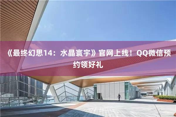 《最终幻思14：水晶寰宇》官网上线！QQ微信预约领好礼