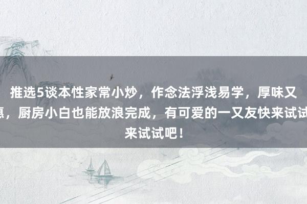 推选5谈本性家常小炒，作念法浮浅易学，厚味又实惠，厨房小白也能放浪完成，有可爱的一又友快来试试吧！