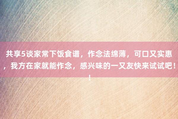 共享5谈家常下饭食谱，作念法绵薄，可口又实惠，我方在家就能作念，感兴味的一又友快来试试吧！