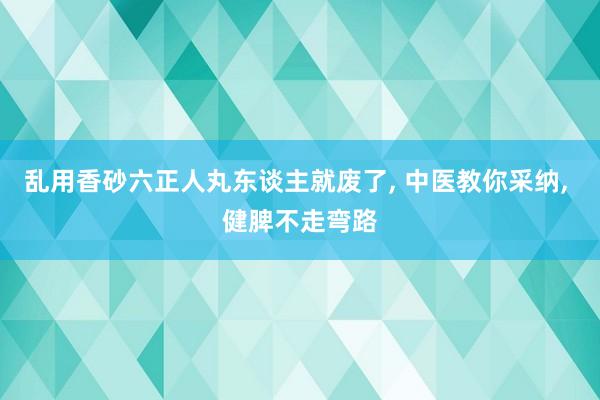 乱用香砂六正人丸东谈主就废了, 中医教你采纳, 健脾不走弯路