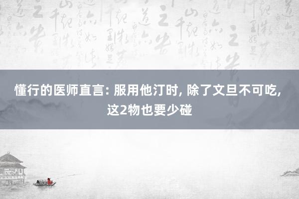 懂行的医师直言: 服用他汀时, 除了文旦不可吃, 这2物也要少碰