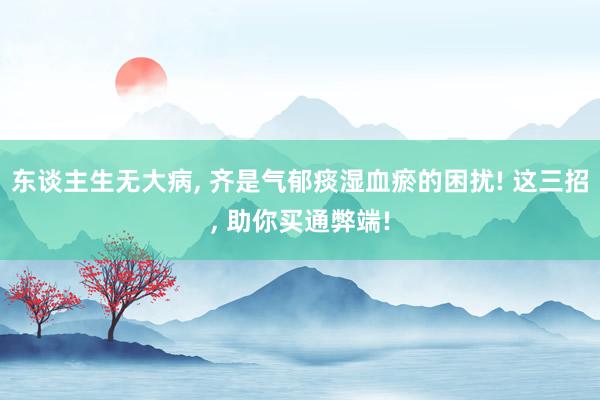 东谈主生无大病, 齐是气郁痰湿血瘀的困扰! 这三招, 助你买通弊端!