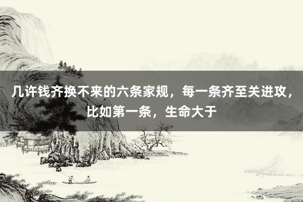 几许钱齐换不来的六条家规，每一条齐至关进攻，比如第一条，生命大于