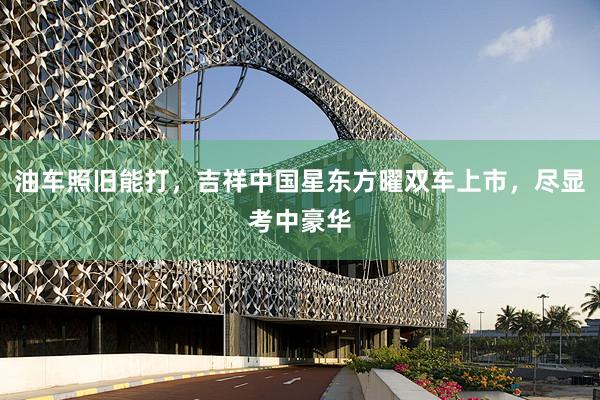 油车照旧能打，吉祥中国星东方曜双车上市，尽显考中豪华